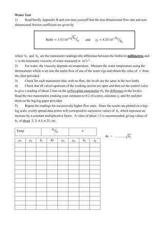 Water Test
1) Read briefly Appendix B and convince yourself that the non-dimensional flow rate and non-
dimensional friction coefficient are given by
Re - √ ⁄ and -
⁄
where h1 and h2 are the manometer readings (the difference between the limbs) in millimetres and
 is the kinematic viscosity of water measured in m2s–1 .
2) For water, the viscosity depends on temperature. Measure the water temperature using the
thermometer which is set into the outlet flow of one of the water rigs and obtain the value of  from
the chart provided.
3) Check for each manometer that, with no flow, the levels are the same in the two limbs.
4) Check that all valves upstream of the working section are open and then set the control valve
to give a reading of about 2 mm on the orifice-plate manometer ( the difference in the levels) .
Read the two manometers (making your estimates to 0.2 of a mm), calculate and and plot
them on the log-log paper provided.
5) Repeat the readings for successively higher flow rates. Since the results are plotted on a log-
log scale, evenly spread data points will correspond to successive values of which represent an
increase by a constant multiplicative factor. A value of about 1.5 is recommended, giving values of
of about 2, 3, 4.5, 6.25, etc.
Temp ⁄  
p1 p2 h1 Re p3 p4 h2
Re = ............ √
 