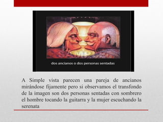A Simple vista parecen una pareja de ancianos
mirándose fijamente pero si observamos el transfondo
de la imagen son dos personas sentadas con sombrero
el hombre tocando la guitarra y la mujer escuchando la
serenata
 