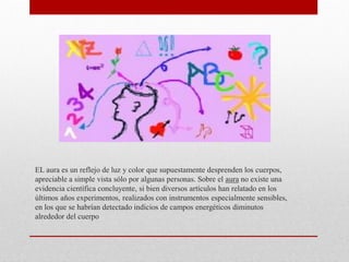 EL aura es un reflejo de luz y color que supuestamente desprenden los cuerpos,
apreciable a simple vista sólo por algunas personas. Sobre el aura no existe una
evidencia científica concluyente, si bien diversos artículos han relatado en los
últimos años experimentos, realizados con instrumentos especialmente sensibles,
en los que se habrían detectado indicios de campos energéticos diminutos
alrededor del cuerpo
 