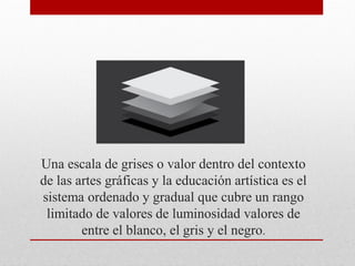 Una escala de grises o valor dentro del contexto
de las artes gráficas y la educación artística es el
sistema ordenado y gradual que cubre un rango
limitado de valores de luminosidad valores de
entre el blanco, el gris y el negro.
 