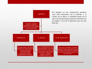 ARMONIA
DOMINANTE
Es el más neutro y de mayor
extensión, sirve para destacar
los otros colores que
conforman nuestra
composición gráfica,
especialmente al opuesto.
EL TÒNICO
Es el complementario del
color de dominio, es el más
potente en color y valor, y el
que se utiliza como nota de
animación o audacia en
cualquier elemento
(alfombra, cortina, etc.)
EL DE MEDIACIÒN
ctúa como conciliador y modo de
transición entre cada uno de los dos
anteriores, suele tener una situación
en el círculo cromático cercano a la
de color tónico.
Armonizar, significa
coordinar los diferentes
valores que el color adquiere
en una composición.
Por ejemplo: en una composición armónica
cuyo color dominante sea el amarillo, y el
violeta sea el tónico, el mediador puede ser el
rojo si la sensación que queremos transmitir sea
de calidez, o un azul si queremos que sea más
bien fría
 