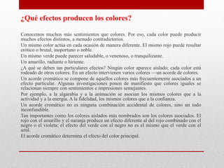 ¿Qué efectos producen los colores?
Conocemos muchos más sentimientos que colores. Por eso, cada color puede producir
muchos efectos distintos, a menudo contradictorios.
Un mismo color actúa en cada ocasión de manera diferente. El mismo rojo puede resultar
erótico o brutal, inoportuno o noble.
Un mismo verde puede parecer saludable, o venenoso, o tranquilizante.
Un amarillo, radiante o hiriente.
¿A qué se deben tan particulares efectos? Ningún color aparece aislado; cada color está
rodeado de otros colores. En un efecto intervienen varios colores —un acorde de colores.
Un acorde cromático se compone de aquellos colores más frecuentemente asociados a un
efecto particular. Algunas investigaciones ponen de manifiesto que colores iguales se
relacionan siempre con sentimientos e impresiones semejantes.
Por ejemplo, a la algarabía y a la animación se asocian los mismos colores que a la
actividad y a la energía. A la fidelidad, los mismos colores que a la confianza.
Un acorde cromático no es ninguna combinación accidental de colores, sino un todo
inconfundible.
Tan importantes como los colores aislados más nombrados son los colores asociados. El
rojo con el amarillo y el naranja produce un efecto diferente al del rojo combinado con el
negro o el violeta; el efecto del verde con el negro no es el mismo que el verde con el
azul.
El acorde cromático determina el efecto del color principal.
 