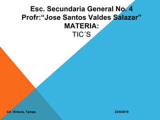 Esc. Secundaria General No. 4
Profr:“Jose Santos Valdes Salazar”
MATERIA:
TIC´S
Cd. Victoria, Tamps. 23/9/2019
 