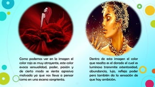 10
Como podemos ver en la imagen el
color rojo es muy atrayente, este color
evoca sensualidad, poder, pasión y
de cierto modo se siente agresiva
malvada ya que nos lleva a pensar
como en una escena sangrienta.
Dentro de esta imagen el color
que resalta es el dorado el cual es
luminoso transmite ostentosidad,
abundancia, lujo, refleja poder
pero también da la sensación de
que hay ambición.
 