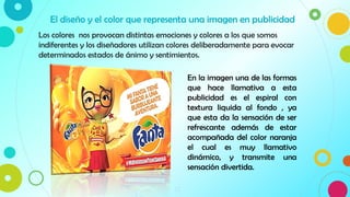 12
Los colores nos provocan distintas emociones y colores a los que somos
indiferentes y los diseñadores utilizan colores deliberadamente para evocar
determinados estados de ánimo y sentimientos.
El diseño y el color que representa una imagen en publicidad
En la imagen una de las formas
que hace llamativa a esta
publicidad es el espiral con
textura liquida al fondo , ya
que esta da la sensación de ser
refrescante además de estar
acompañada del color naranja
el cual es muy llamativo
dinámico, y transmite una
sensación divertida.
 
