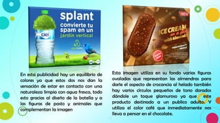 13
En esta publicidad hay un equilibrio de
colores ya que estos dos nos dan la
sensación de estar en contacto con una
naturaleza limpia con agua fresca, todo
esto gracias al diseño de la botella y a
las figuras de pasto y animales que
complementan la imagen
Esta imagen utiliza en su fondo varias figuras
ovaladas que representan las almendras para
darle el aspecto de crocancia al helado también
hay varios círculos pequeños de tono dorados
dándole un toque glamuroso ya que este
producto destinado a un publico adulto. Y
utiliza el color café que inmediatamente nos
lleva a pensar en el chocolate.
 