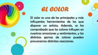 2
EL COLOR
El color es una de las principales y más
influyentes herramientas de las que
dispone un artista. Además, se ha
comprobado que los colores influyen en
nuestras emociones y sentimientos, y las
distintas gamas de colores pueden
provocarnos distintas reacciones.
 