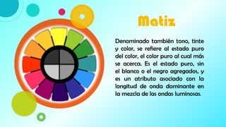 4
Matiz
Denominado también tono, tinte
y color, se refiere al estado puro
del color, el color puro al cual más
se acerca. Es el estado puro, sin
el blanco o el negro agregados, y
es un atributo asociado con la
longitud de onda dominante en
la mezcla de las ondas luminosas.
 