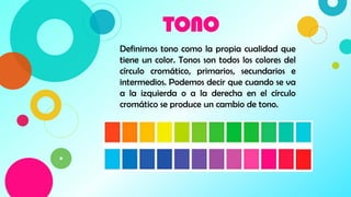 TONO
5
Definimos tono como la propia cualidad que
tiene un color. Tonos son todos los colores del
círculo cromático, primarios, secundarios e
intermedios. Podemos decir que cuando se va
a la izquierda o a la derecha en el círculo
cromático se produce un cambio de tono.
 