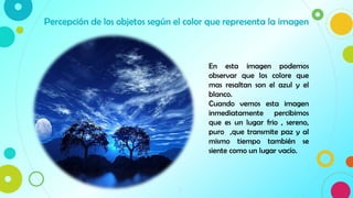 9
Percepción de los objetos según el color que representa la imagen
En esta imagen podemos
observar que los colore que
mas resaltan son el azul y el
blanco.
Cuando vemos esta imagen
inmediatamente percibimos
que es un lugar frio , sereno,
puro ,que transmite paz y al
mismo tiempo también se
siente como un lugar vacío.
 