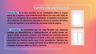 TIPOS DE RETÍCULA
Manuscrito: Es la mas sencilla, es un rectángulo sobre la mayor
parte de la pagina y esta indicada para libros con una sola caída de
texto. Los márgenes de la pagina delimitan el tamaño y la posición
de la retícula. Su estructura secundaria marca la posición de folios,
títulos de capitulo y si es necesario, las notas a pie de pagina.
De columnas: Se caracteriza por ser muy flexible. Las columnas
pueden ser dependientes o independientes, el ancho puede ser
igual o variar. Se puede construir una retícula con columnas para el
texto principal con las imágenes si tiene, y otra con columnas mas
pequeñas con distinto ancho para texto secundarios. Siempre hay
que tener en cuenta el cuerpo del texto para definir el ancho de la
columna, la lectura debe ser fácil y continua.
 