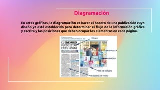 Diagramación
En artes gráficas, la diagramación es hacer el boceto de una publicación cuyo
diseño ya está establecido para determinar el flujo de la información gráfica
y escrita y las posiciones que deben ocupar los elementos en cada página.
 