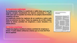 3) Cuadrícula o rejilla base
Es fundamental utilizar la cuadrícula o rejilla base para que las
páginas encajen visualmente de manera armoniosa. Y, sobre
todo, para que no queden las líneas de una página desniveladas
respecto a la otra.
La cuadrícula simula los reglones de un cuaderno y sobre cada
línea se asientan los tipos. Todas las páginas de un libro deben
tener la misma cantidad de renglones y estar situados a la
misma altura.
4) Viudas y huérfanas
Todas las páginas tendrán la misma cantidad de renglones o
líneas. Y todos deben utilizarse a menos que se trate del final
de un capítulo
 