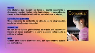 Viñetas
Mini-titulares que marcan un tema o asunto recurrente o
destacado; pueden incluir mini-ilustraciones y generalmente
vienen arriba de la titular del artículo o en el alto de la página.
Espacios para publicidad
Único elemento de contenido no-editorial de la diagramación,
producido por el equipo comercial.
Boxes o caja
Un box es un espacio gráficamente delimitado que usualmente
incluye un texto explicativo o sobre el asunto relacionado al
artículo principal.
Hilos
Existen para separar elementos que, por algún motivo, pueden
ser confundidos.
 