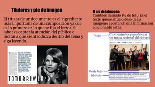 El titular de un documento es el ingrediente
más importante de una composición ya que
es lo primero en lo que se ﬁja el lector. Su
labor es captar la atención del público e
incitar a que se introduzca dentro del tema y
siga leyendo.
Titulares y pie de imagen El pie de la imagen:
También llamado Pie de foto. Es el
texto que se sitúa debajo de las
imágenes aportando una información
adicional de éstas.
 