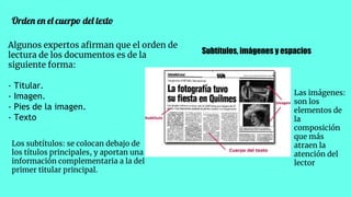 Orden en el cuerpo del texto
Algunos expertos aﬁrman que el orden de
lectura de los documentos es de la
siguiente forma:
- Titular.
- Imagen.
- Pies de la imagen.
- Texto
Subtítulos, imágenes y espacios
Los subtítulos: se colocan debajo de
los títulos principales, y aportan una
información complementaria a la del
primer titular principal.
Las imágenes:
son los
elementos de
la
composición
que más
atraen la
atención del
lector
 