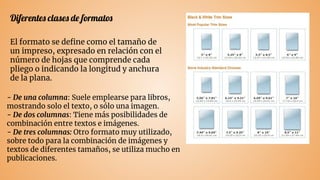 Diferentes clases de formatos
El formato se deﬁne como el tamaño de
un impreso, expresado en relación con el
número de hojas que comprende cada
pliego o indicando la longitud y anchura
de la plana.
- De una columna: Suele emplearse para libros,
mostrando solo el texto, o sólo una imagen.
- De dos columnas: Tiene más posibilidades de
combinación entre textos e imágenes.
- De tres columnas: Otro formato muy utilizado,
sobre todo para la combinación de imágenes y
textos de diferentes tamaños, se utiliza mucho en
publicaciones.
 