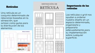 Retículas
Una retícula es un
conjunto determinado de
relaciones basadas en la
alineación, que
actúan como guías para
la distribución de los
elementos
Importancia de las
retículas
Las retículas o grid nos
ayudan a ordenar
nuestro diseño en un
espacio determinado,
organizarlo y
prepararlo
adecuadamente para
su implementación
sobre cualquier
superﬁcie.
 