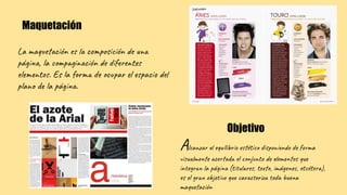 La maquetación es la composición de una
página, la compaginación de diferentes
elementos. Es la forma de ocupar el espacio del
plano de la página.
Maquetación
Alcanzar el equilibrio estético disponiendo de forma
visualmente acertada el conjunto de elementos que
integran la página (titulares, texto, imágenes, etcétera),
es el gran objetivo que caracteriza toda buena
maquetación
Objetivo
 