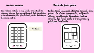 Retícula modular
Una retícula modular es muy similar a la retícula de
columnas solo que tiene varias líneas de ﬂujo que dividen
estas columnas en ﬁlas. Por lo tanto, es una retícula que
forma una matriz.
Retícula jerárquica
En la retícula jerárquica sitúas los elementos como
quieras. En el aire, superpuestos, a diferentes
alturas, con diferentes dimensiones Todo es
variable, deja rienda suelta a tu imaginación y
guíate por tu intuición.
 