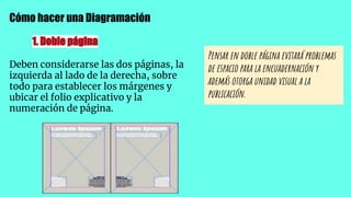 Cómo hacer una Diagramación
1. Doble página
Deben considerarse las dos páginas, la
izquierda al lado de la derecha, sobre
todo para establecer los márgenes y
ubicar el folio explicativo y la
numeración de página.
Pensar en doble página evitará problemas
de espacio para la encuadernación y
además otorga unidad visual a la
publicación.
 