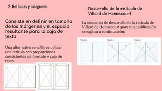 2. Retículas y márgenes
Consiste en deﬁnir en tamaño
de los márgenes y el espacio
resultante para la caja de
texto.
Desarrollo de la retícula de
Villard de Honnecourt
La secuencia de desarrollo de la retícula de
Villard de Honnecourt para una publicación
se explica a continuación:
Una alternativa sencilla es utilizar
una retícula con proporciones
consistentes de formato y caja de
texto.
 