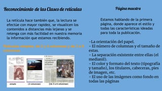 Reconocimiento de las Clases de retículas
La retícula hace también que, la lectura se
efectúe con mayor rapidez, se visualicen los
contenidos a distancias más lejanas y se
retenga con más facilidad en nuestra memoria
la información que estamos recibiendo.
Retículas simples, de 2 y 4 columnas y de 3 a 6
columnas
Página maestra
Estamos hablando de la primera
página, donde aparece el estilo y
todas las características ideadas
para toda la publicación.
-La orientación del papel.
- El número de columnas y el tamaño de
estas.
- La separación existente entre ellas (el
medianil).
- El color y formato del texto (tipografía
y tamaño), los titulares, cabeceras, pies
de imagen, etc.
- El uso de las imágenes como fondo en
todas las páginas
 