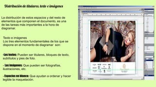 Distribución de titulares, texto e imágenes
La distribución de estos espacios y del resto de
elementos que componen el documento, es una
de las tareas más importantes a la hora de
diagramar.
Texto e imágenes
Los tres elementos fundamentales de los que se
dispone en el momento de diagramar son:
-Los textos: Pueden ser titulares, bloques de texto,
subtítulos y pies de foto.
- Las imágenes: Que pueden ser fotografías,
ilustraciones, etc.
- Espacios en blanco: Que ayudan a ordenar y hacer
legible la maquetación.
 