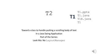 T2
Toward a class to handle putting a scrolling body of text
In a Java Swing Application
Part of the Series:
Look Ma: No LayoutManager
T1.pptx
T1.java
T1B.java
T1
 