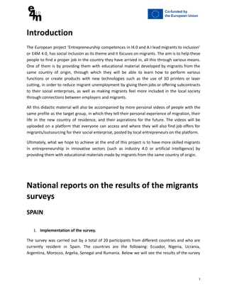 Introduction
The European project ‘Entrepreneurship competences in I4.0 and A.I lead migrants to inclusion’
or E4M 4.0, has social inclusion as its theme and it focuses on migrants. The aim is to help these
people to find a proper job in the country they have arrived in, all this through various means.
One of them is by providing them with educational material developed by migrants from the
same country of origin, through which they will be able to learn how to perform various
functions or create products with new technologies such as the use of 3D printers or laser
cutting, in order to reduce migrant unemployment by giving them jobs or offering subcontracts
to their social enterprises, as well as making migrants feel more included in the local society
through connections between employers and migrants.
All this didactic material will also be accompanied by more personal videos of people with the
same profile as the target group, in which they tell their personal experience of migration, their
life in the new country of residence, and their aspirations for the future. The videos will be
uploaded on a platform that everyone can access and where they will also find job offers for
migrants/outsourcing for their social enterprise, posted by local entrepreneurs on the platform.
Ultimately, what we hope to achieve at the end of this project is to have more skilled migrants
in entrepreneurship in innovative sectors (such as industry 4.0 or artificial intelligence) by
providing them with educational materials made by migrants from the same country of origin.
National reports on the results of the migrants
surveys
SPAIN
1. Implementation of the survey.
The survey was carried out by a total of 20 participants from different countries and who are
currently resident in Spain. The countries are the following: Ecuador, Nigeria, Ucrania,
Argentina, Morocco, Argelia, Senegal and Rumania. Below we will see the results of the survey
3
 