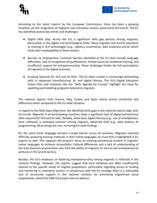 According to the latest reports by the European Commission, there has been a growing
emphasis on the integration of migrants into innovative sectors, particularly I4.0 and AI. The EU
has identified several key trends and challenges:
● Digital Skills Gap: Across the EU, a significant skills gap persists among migrants,
particularly in the digital and technological fields. Many migrants lack formal education
or training in I4.0 technologies (e.g., robotics, automation, data analytics) and AI, which
limits their employability in these sectors.
● Barriers to Employment: Common barriers identified at the EU level include language
difficulties, lack of recognition of qualifications, limited access to vocational training, and
insufficient support for entrepreneurship. These challenges hinder the full participation
of migrants in the digital economy.
● Growing Demand for I4.0 and AI Skills: The EU labor market is increasingly demanding
skills in advanced manufacturing, AI, and digital literacy. The EU’s Digital Education
Action Plan and initiatives like the "Skills Agenda for Europe" highlight the need for
upskilling and reskilling programs tailored to migrants.
The national reports from Greece, Italy, Turkey, and Spain reveal several similarities and
differences when compared to the EU-wide situation:
In regard to the Skills Gaps Alignment, the identified skills gaps in the national reports align with
EU trends. Migrants in all participating countries show a significant lack of digital and technical
skills required for I4.0 and AI roles. Notably, while basic digital literacy (e.g., use of smartphones,
basic software) is relatively common among migrants, advanced skills (e.g., data analysis, AI
programming, 3D printing) are rare, mirroring EU-wide findings.
On the same hand, language remains a major barrier across all countries. Migrants reported
difficulty accessing training materials in their native languages, an issue that is highlighted in EU
reports as well. This supports the project’s focus on creating educational content in migrants'
native languages to enhance accessibility. Cultural differences and a lack of understanding of
the local business environment also limit the ability of migrants to start or join entrepreneurial
ventures in I4.0 and AI sectors.
Besides, the EU’s emphasis on fostering entrepreneurship among migrants is reflected in the
national findings. However, the reports suggest that local initiatives are often insufficiently
tailored to the specific needs of migrant populations, particularly regarding access to funding
and mentoring in innovative sectors. In comparison with the EU strategy, there is a noticeable
lack of structured support in the national contexts for promoting migrant-led social
cooperatives, which the E4M 4.0 project aims to address.
62
 