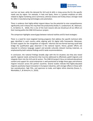 Last but not least, while the demand for I4.0 and AI skills is rising across the EU, the specific
needs vary by region. For example, in Italy and Spain, there is a greater emphasis on skills
related to digital marketing and e-commerce, whereas Greece and Turkey show a stronger need
for skills in manufacturing technologies and automation.
There is evidence that highly-skilled migrant labour has the potential to raise competitiveness
significantly and in theory this may feed into productivity (Huber, P., Landesmann, M., Robinson,
C., & Stehrer, R., 2010), this is one of the main reasons why we should put all our efforts on
their training within the E4M 4.0 Erasmus+ project..
The comparison highlights several gaps between national realities and EU-level strategies:
There is a need for more targeted training programs that address the specific technical skills
gaps identified in each country while aligning with EU digital skills frameworks. Moreover,
EU-level support for the recognition of migrants’ informal and non-formal learning could help
bridge the qualification gaps observed in the national reports. Hence, greater efforts are
required to enhance language support and provide culturally relevant training materials, as
emphasized by both national findings and EU-wide recommendations.
In conclusion, the national findings broadly align with the EU situation, but they also reveal
specific regional needs and barriers that must be addressed to effectively upskill migrants and
integrate them into the I4.0 and AI sectors. The E4M 4.0 project’s focus on tailored educational
content and support for social enterprises is well-positioned to bridge these gaps and enhance
migrant inclusion across the partner countries. Several studies indicate that highly-educated
migrants positively impact innovation in European industries, with stronger effects in those with
low overeducation, high FDIs, and openness to trade, and higher ethnic diversity (Fassio, C.,
Montobbio, F., & Venturini, A., 2019) .
63
 