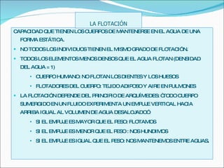 CAPACIDAD QUE TIENEN LOS CUERPOS DE MANTENERSE EN EL AGUA DE UNA FORMA ESTÁTICA. NO TODOS LOS INDIVIDUOS TIENEN EL MISMO GRADO DE FLOTACIÓN. TODOS LOS ELEMENTOS MENOS DENSOS QUE EL AGUA FLOTAN (DENSIDAD DEL AGUA = 1) CUERPO HUMANO: NO FLOTAN LOS DIENTES Y LOS HUESOS FLOTADORES DEL CUERPO: TEJIDO ADIPOSO Y AIRE EN PULMONES LA FLOTACIÓN DEPENDE DEL PRINCIPIO DE ARQUÍMEDES: “TODO CUERPO SUMERGIDO EN UN FLUIDO EXPERIMENTA UN EMPUJE VERTICAL HACIA ARRIBA IGUAL AL VOLUMEN DE AGUA DESALOJADO”. SI EL EMPUJE ES MAYOR QUE EL PESO: FLOTAMOS SI EL EMPUJE ES MENOR QUE EL PESO : NOS HUNDIMOS SI EL EMPUJE ES IGUAL QUE EL PESO: NOS MANTENEMOS ENTRE AGUAS . LA FLOTACIÓN 