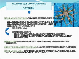 FACTORES QUE CONDICIONAN LA FLOTACIÓN   DENSIDAD DEL INDIVIDUO : TOMANDO COMO DENSIDAD DEL AGUA  1 : - SI LA DENSIDAD DEL INDIVIDUO ES MAYOR QUE UNO SE HUNDE - SI LA DENSIDAD DEL INDIVIDUO ES MENOR SE HUNDE - SI ES IGUAL HAY UN EQUILIBRIO (DENSIDAD= M/V) DEPENDE DEL BIOTIPO: EDAD: AUMENTA CON LA EDAD (SALVO EN ADOLESCENCIA). SEXO: MUJERES MAYOR PORCENTAJE DE GRASA CORPORAL (MENOR PESO ESPECIFICO) RESPIRACIÓN : MANTENER AIRE EN LOS PULMONES HACE DISMINUIR EL PESO ESPECÍFICO. MIEDO Y CONTRACCIÓN MUSCULAR : A MAYOR CONTRACCIÓN MENOR FLOTACIÓN DENSIDAD DEL AGUA : DEPENDE DE LOS COMPONENTES EN ELLA DISUELTOS: D. DEL AGUA DEL MAR MAYOR QUE LA DEL A. DULCE 