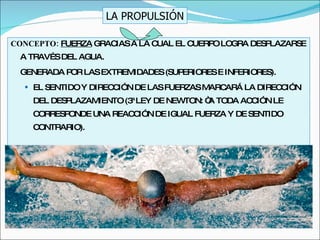 CONCEPTO:  FUERZA  GRACIAS A LA CUAL EL CUERPO LOGRA DESPLAZARSE A TRAVÉS DEL AGUA. GENERADA POR LAS EXTREMIDADES (SUPERIORES E INFERIORES). EL SENTIDO Y DIRECCIÓN DE LAS FUERZAS MARCARÁ LA DIRECCIÓN DEL DESPLAZAMIENTO (3ª LEY DE NEWTON: “A TODA ACCIÓN LE CORRESPONDE UNA REACCIÓN DE IGUAL FUERZA Y DE SENTIDO CONTRARIO). LA PROPULSIÓN 