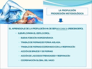 LA PROPULSIÓN PROGRESIÓN METODOLÓGICA EL APRENDIZAJE DE LA PROPULSIÓN HA DE SER  DINÁMICO  (REBOSADERO). EJEMPLO PARA EL ESTILO CROL: BUENA POSICIÓN HIDRODINÁMICA TRABAJO DE PIERNAS DE FORMA AISLADA. TRABAJO DE PIERNAS COORDINADO CON LA RESPIRACIÓN ACCIÓN DE BRAZOS Y DE PIERNAS ACCIÓN DE LAS DOS EXTREMIDADES Y RESPIRACIÓN COORDINACIÓN GLOBAL DEL NADO  