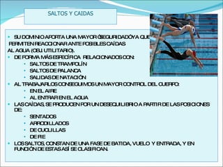 SU DOMINIO APORTA UNA MAYOR “SEGURIDAD” YA QUE PERMITEN REACCIONAR ANTE POSIBLES CAÍDAS  AL AGUA (OBJ. UTILITARIO). DE FORMA MÁS ESPECÍFICA  RELACIONADOS CON: SALTOS DE TRAMPOLÍN SALTOS DE PALANCA SALIDAS DE NATACIÓN AL TRABAJARLOS CONSEGUIMOS UN MAYOR CONTROL DEL CUERPO:  EN EL AIRE AL ENTRAR EN EL AGUA LAS CAÍDAS, SE PRODUCEN POR UN DESEQUILIBRIO A PARTIR DE LAS POSICIONES DE:  SENTADOS ARRODILLADOS DE CUCLILLAS DE PIE LOS SALTOS, CONSTAN DE UNA FASE DE BATIDA, VUELO  Y ENTRADA, Y EN FUNCIÓN DE ESTAS ASÍ SE CLASIFICAN. SALTOS Y CAIDAS 