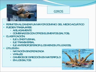 PERMITEN ALCANZAR UN MAYOR DOMINIO  DEL MEDIO ACUÁTICO PUEDEN TRABAJARSE: AISLADAMENTE  COMBINADOS CON OTROS ELEMENTOS (SALTOS). CLASIFICACIÓN: EJE LONGITUDINAL EJE TRANSVERSAL  EJE ANTEROPOSTERIOR (LOS MENOS UTILIZADOS). ÚTILES EN :  NATACIÓN SINCRONIZADA VIRAJES CAMBIOS DE DIRECCIÓN EN WATERPOLO EN LOS SALTOS GIROS 