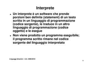 Interprete
„   Un interprete è un software che prende
    porzioni ben definite (statement) di un testo
    scritto in un linguaggio di programmazione
    (cod ce sorgente), e traduce u a t o
    (codice so ge te), le t aduce in un altro
    linguaggio di programmazione (codice
    oggetto) e le esegue
      gg     )        g
„   Non viene prodotto un programma eseguibile;
    il programma scritto rimane nel codice
    sorgente del linguaggio interpretato




Linguaggi dinamici – A.A. 2009/2010
                                                    10
 