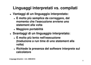 Linguaggi interpretati vs. compilati
„   Vantaggi di un linguaggio interpretato:
      „   È molto più semplice da correggere, dal
                                  correggere
          momento che l'esecuzione avviene uno
          statement alla volta
      „   Maggiore portabilità
„   Svantaggi di un linguaggio interpretato:
    S   t   i       li      i i t      t t
      „   È molto più lento nell'esecuzione
          (traduzione a run time di uno statement alla
          volta)
      „   Richiede la presenza del software interprete sul
          calcolatore

Linguaggi dinamici – A.A. 2009/2010
                                                             11
 