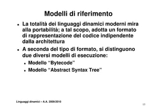 Modelli di riferimento
„   La totalità dei linguaggi dinamici moderni mira
    alla portabilità; a tal scopo adotta un formato
                            scopo,
    di rappresentazione del codice indipendente
    da a a c tettu a
    dalla architettura
„   A seconda del tipo di formato, si distinguono
    due diversi modelli di esecuzione:
      „   Modello “Bytecode”
      „   Modello “Ab t
          M d ll “Abstract S t T
                          t Syntax Tree”
                                       ”




Linguaggi dinamici – A.A. 2009/2010
                                                      13
 