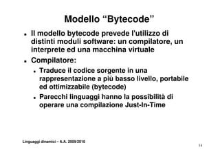 Modello “Bytecode”
„   Il modello bytecode prevede l'utilizzo di
    distinti moduli software: un compilatore un
                                 compilatore,
    interprete ed una macchina virtuale
„   Compilatore:
      „   Traduce il codice sorgente in una
          rappresentazione a più basso livello portabile
                                        livello,
          ed ottimizzabile (bytecode)
      „   Parecchi linguaggi hanno la possibilità di
          operare una compilazione Just-In-Time




Linguaggi dinamici – A.A. 2009/2010
                                                           14
 