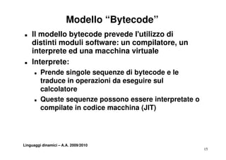 Modello “Bytecode”
„   Il modello bytecode prevede l'utilizzo di
    distinti moduli software: un compilatore un
                                 compilatore,
    interprete ed una macchina virtuale
„   Interprete:
      „   Prende singole sequenze di bytecode e le
          traduce in operazioni da eseguire sul
          calcolatore
      „   Queste sequenze possono essere interpretate o
          compilate in codice macchina (JIT)




Linguaggi dinamici – A.A. 2009/2010
                                                          15
 