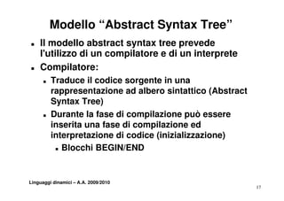 Modello “Abstract Syntax Tree”
„   Il modello abstract syntax tree prevede
    l utilizzo
    l'utilizzo di un compilatore e di un interprete
„   Compilatore:
      „   Traduce il codice sorgente in una
          T d           di         t i
          rappresentazione ad albero sintattico (Abstract
          Syntax Tree)
      „   Durante la fase di compilazione può essere
          inserita una fase di compilazione ed
          interpretazione di codice (inizializzazione)
           „ Bl
             Blocchi BEGIN/END
                   hi


Linguaggi dinamici – A.A. 2009/2010
                                                            17
 