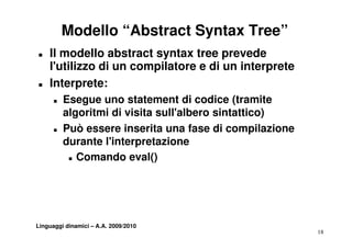 Modello “Abstract Syntax Tree”
„   Il modello abstract syntax tree prevede
    l utilizzo
    l'utilizzo di un compilatore e di un interprete
„   Interprete:
      „   Esegue uno statement di codice (tramite
          E              t t      t      di (t       it
          algoritmi di visita sull'albero sintattico)
      „   Può
          P ò essere inserita una fase di compilazione
                       i     i       f             il i
          durante l'interpretazione
           „ Comando eval()




Linguaggi dinamici – A.A. 2009/2010
                                                          18
 
