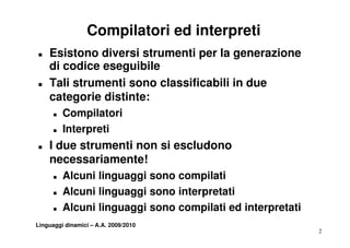 Compilatori ed interpreti
„   Esistono diversi strumenti per la generazione
    di codice eseguibile
„   Tali strumenti sono classificabili in due
    categorie distinte:
      „   Compilatori
      „   Interpreti
„   I due strumenti non si escludono
    necessariamente!
      „   Alcuni linguaggi sono compilati
                    g gg             p
      „   Alcuni linguaggi sono interpretati
      „   Alcuni linguaggi sono compilati ed interpretati
Linguaggi dinamici – A.A. 2009/2010
                                                            2
 