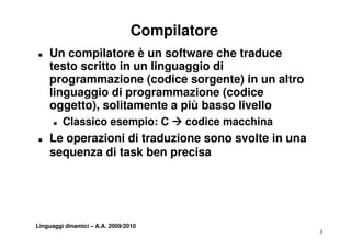 Compilatore
„   Un compilatore è un software che traduce
    testo scritto in un linguaggio di
    programmazione (codice sorgente) in un altro
    linguaggio di programmazione (codice
       guagg o d p og a       a o e (cod ce
    oggetto), solitamente a più basso livello
      „   Classico esempio: C Æ codice macchina
„   Le operazioni di traduzione sono svolte in una
    sequenza di task ben precisa




Linguaggi dinamici – A.A. 2009/2010
                                                     3
 