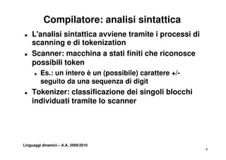 Compilatore: analisi sintattica
„   L'analisi sintattica avviene tramite i processi di
    scanning e di tokenization
„   Scanner: macchina a stati finiti che riconosce
    possibili token
      „   Es.: un intero è un (possibile) carattere +/-
          seguito da una sequenza di digit
               it d                    di it
„   Tokenizer: classificazione dei singoli blocchi
    individuati tramite lo scanner




Linguaggi dinamici – A.A. 2009/2010
                                                          6
 
