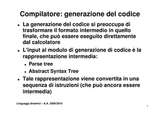 Compilatore: generazione del codice
„   La generazione del codice si preoccupa di
    trasformare il formato intermedio in quello
    finale, che può essere eseguito direttamente
    da ca co ato e
    dal calcolatore
„   L'input al modulo di generazione di codice è la
    rappresentazione intermedia:
      „   Parse tree
      „   Abstract S t T
          Ab t    t Syntax Tree
„   Tale rappresentazione viene convertita in una
    sequenza di istruzioni (che può ancora essere
    intermedia)

Linguaggi dinamici – A.A. 2009/2010
                                                      7
 