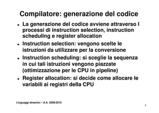 Compilatore: generazione del codice
„   La generazione del codice avviene attraverso I
    processi di instruction selection, instruction
                               selection
    scheduling e register allocation
„   Instruction selection: vengono scelte le
    istruzioni da utilizzare per la conversione
„   Instruction scheduling: si sceglie la sequenza
    I t     ti       h d li      i     li l
    in cui tali istruzioni vengono piazzate
    (ottimizzazione per l CPU in pipeline)
    ( tti i      i         le      i i li )
„   Register allocation: si decide come allocare le
    variabili ai registri della CPU


Linguaggi dinamici – A.A. 2009/2010
                                                      8
 